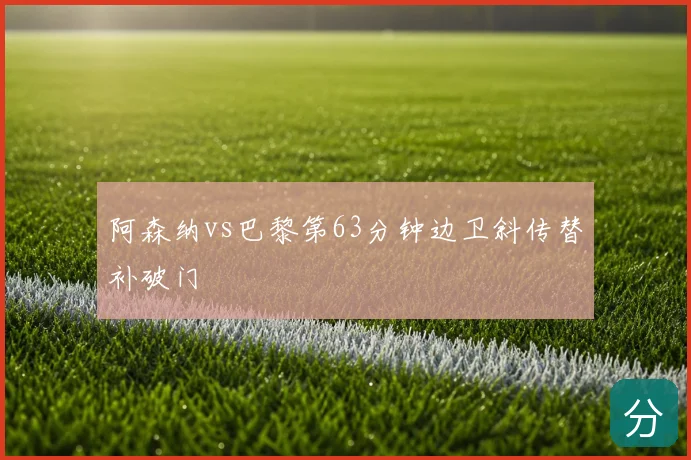 阿森纳vs巴黎第63分钟边卫斜传替补破门