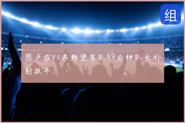 图卢兹vs弗赖堡客队89分钟队长补射扳平