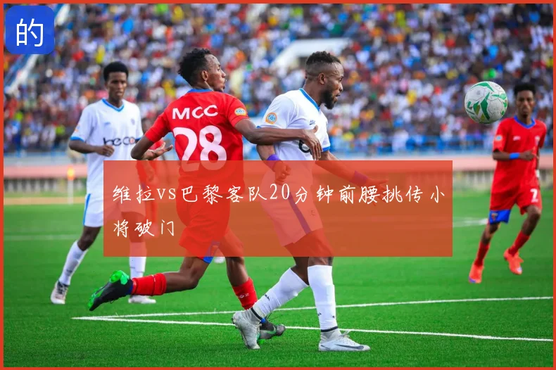 维拉vs巴黎客队20分钟前腰挑传小将破门